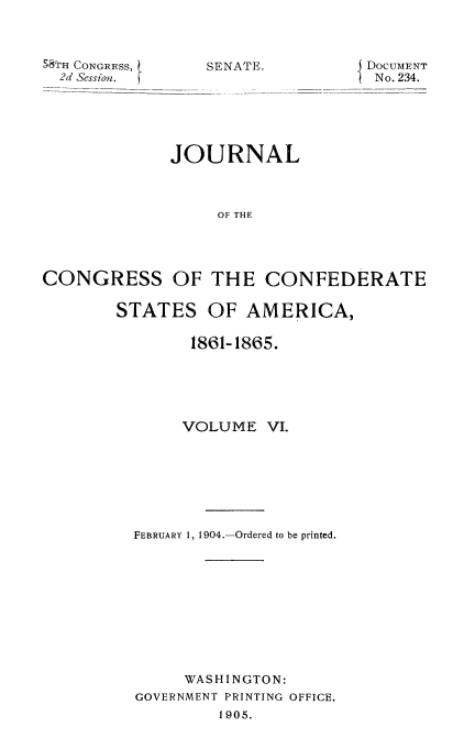 handle is hein.usccsset/usconset51626 and id is 1 raw text is: 



58;t1 CONGRESS,
  2d Session.


SENATE.


DOCUMENT
No. 234.


             JOURNAL



                  OF THE




CONGRESS OF THE CONFEDERATE


STATES OF AMERICA,

        1861-1865.





        VOLUME VI.







  FEBRUARY 1, 1904.-Ordered to be printed.










       WASHINGTON:
  GOVERNMENT PRINTING OFFICE.
           1905.


