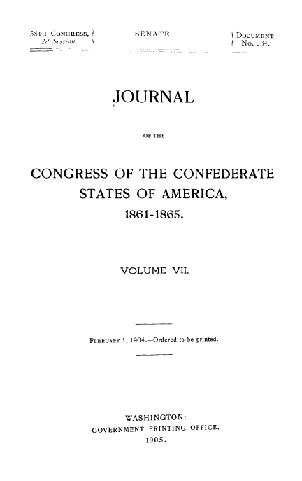 handle is hein.usccsset/usconset51627 and id is 1 raw text is: 


3TL1 CONGRESS,
  2d &ession.


SENATE.


JOURNAL



     OF THE


CONGRESS


OF THE CONFEDERATE


STATES OF AMERICA,

        186 1-1865.






        VOLUME VII.







  FEBRUARY 1, 1904.-Ordered to be printed.








        WASHINGTON:
  GOVERNMENT PRINTING OFFICE.
           1905.


iDOCUMENT
  No. 234.



