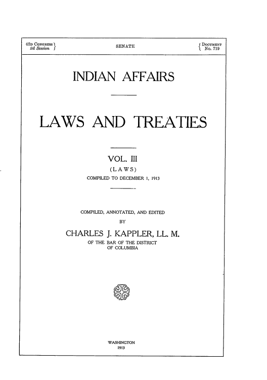 handle is hein.usccsset/usconset51629 and id is 1 raw text is: 






62D CONGRESS           SENATE               { DOCUMENT
2d Session J                                 No. 719





            INDIAN AFFAIRS








   LAWS AND TREATIES






                     VOL. III

                     (LAWS)
               COMPILED TO DECEMBER 1, 1913


    COMPILED, ANNOTATED, AND EDITED

              BY

CHARLES J. KAPPLER, LL. M.
      OF THE BAR OF THE DISTRICT
          OF COLUMBIA


WASHINGTON
   1913


