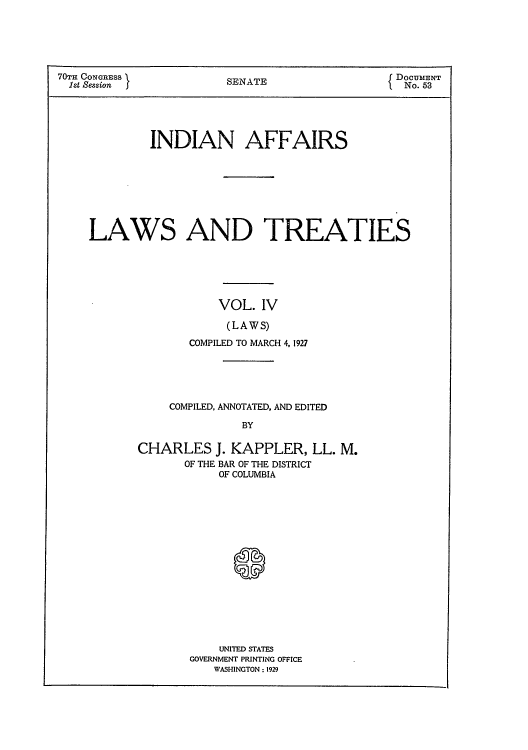 handle is hein.usccsset/usconset51630 and id is 1 raw text is: 






70TH CONGRESS }                               {DOCUMENT
  lst Session           SENATE                     53





             INDIAN AFFAIRS








    LAWS AND TREATIES






                       VOL. IV

                       (LAWS)

                  COMPILED TO MARCH 4, 1927


    COMPILED, ANNOTATED, AND EDITED

               BY

CHARLES J. KAPPLER, LL. M.
       OF THE BAR OF THE DISTRICT
           OF COLUMBIA


    UNITED STATES
GOVERNMENT PRINTING OFFICE
   WASHINGTON; 1929


