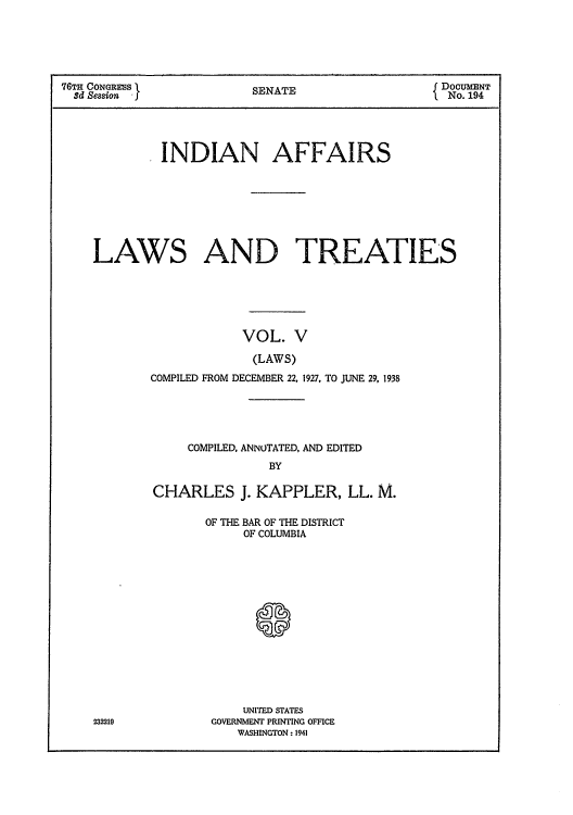 handle is hein.usccsset/usconset51631 and id is 1 raw text is: 





76TH CONGRESS I          S                        DOCUMENT
  3d Session             SENATE                   No. 194


             INDIAN AFFAIRS










    LAWS AND TREATIES






                        VOL. V

                        (LAWS)
            COMPILED FROM DECEMBER 22, 1927, TO JUNE 29, 1938


     COMPILED, ANNOTATED, AND EDITED
               BY

CHARLES J. KAPPLER, LL. M.


OF THE BAR OF THE DISTRICT
     OF COLUMBIA








       S





     UNITED STATES
 GOVERNMENT PRINTING OFFICE
    WASHINGTON: 1941


232219


