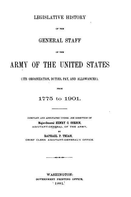 handle is hein.usccsset/usconset51633 and id is 1 raw text is: 




LEGISLATIVE HISTORY


          OF THE



  GENERAL STAFF


          OF THE


ARMY OF THE UNITED STATES



     (ITS ORGANIZATION, DUTIES, PAY, AND ALLOWANCES),


                      FROM


             1775 to 1901.


COMPILED AND ANNOTATED UNDER i'HE DIRErION OF
      Major-General HEJEY 0. OORBIN,
   ADJUTANT-GENERAL OF THE ARMY,
               BY
         RAPHAEL P. THMAN,
CHIEF CLERK ADJUTANT-GENERAL'S OFFICE.


     WASHINGTON:
GOVERNMENT PRINTING OFFICE.
        1901.)


