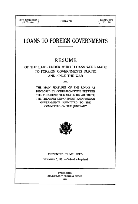 handle is hein.usccsset/usconset51635 and id is 1 raw text is: 



67TH CONGRESS          S NA                 DOCUMENT
  2d Session 5         SENATE              I No. 86





  LOANS TO FOREIGN GOVERNMENTS





                    RESUME

   OF THE LAWS UNDER WHICH LOANS WERE MADE
         TO FOREIGN GOVERNMENTS DURING
                AND SINCE THE WAR

                        AND

         THE MAIN FEATURES OF THE LOANS AS
         DISCLOSED BY CORRESPONDENCE BETWEEN
         THE PRESIDENT, THE STATE DEPARTMENT,
         THE TREASURY DEPARTMENT, AND FOREIGN
            GOVERNMENTS SUBMITTED TO THE
              COMMITTEE ON THE JUDICIARY


   PRESENTED BY MR. REED
DECEMBER 6, 1921 .-Ordered to be printed


      WASHINGTON
GOVERNMENT PRINTING OFFICE
         1921


