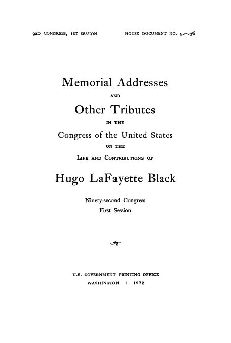 handle is hein.usccsset/usconset51636 and id is 1 raw text is: 



HOUSE DOCUMENT NO. 92-236


Memorial


Addresses


AND


     Other Tributes
              IN THE

 Congress of the United States
             ON THE

      LIFE AND CONTRMUTONS OF


Hugo LaFayette Black


        Ninety-second Congress
            First Session









     U.S. GOVERNMENT PRINTING OFFICE
        WASHINGTON : 1972


92D CONGRESS, IST SESSION


