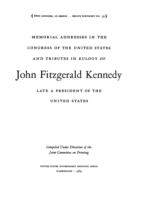 handle is hein.usccsset/usconset51637 and id is 1 raw text is: 


- 88TH CONGRESS, 2.D SESSION . . SENATE DOCUMENT NO. 59


       MEMORIAL ADDRESSES IN THE


     CONGRESS OF THE UNITED STATES


       AND TRIBUTES IN EULOGY OF




John Fitzgerald Kennedy



         LATE A PRESIDENT OF THE


               UNITED STATES











             Compiled Under Direction of the
             Joint Committee on Printing


          UNITED STATES GOVERNMENT PRINTING OFFICE
                 WASHINGTON : 964


