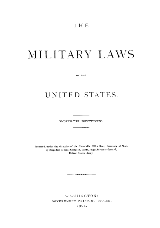 handle is hein.usccsset/usconset51639 and id is 1 raw text is: 







                    THE










MILITARY LAWS





                     OF THE







        UNITED STATES.







              FOU~RTH EJDITION_~








   Prepared, under the direction of the Honorable Elihu Root, Secretary of War,
        by Brigadier-General George B. Davis, Judge-Advocate General,
                  United States Army.














                WASHINGTON:
          GOVERNMENT PRINTING OFFICE.
                     [901.



