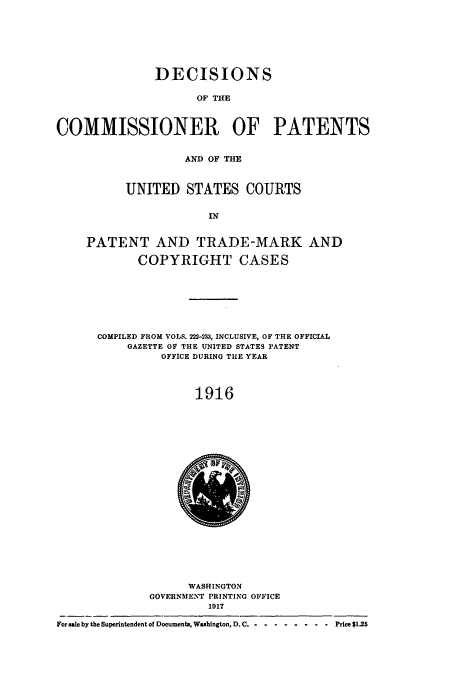 handle is hein.usccsset/usconset51640 and id is 1 raw text is: 







               DECISIONS

                     OF THE



COMMISSIONER OF PATENTS


                   AND OF THE



          UNITED STATES COURTS


                       IN


     PATENT AND TRADE-MARK AND

            COPYRIGHT CASES








      COMPILED FROM VOLS. 222-233, INCLUSIVE, OF THE OFFICIAL
           GAZETTE OF THE UNITED STATES PATENT
                OFFICE DURING TUE YEAR




                     1916


                    WASHINGTON
              GOVERNMENT PRINTING OFFICE
                       1917

For sale by the Superintendent of Documents. Washington, D. C .-- -------- Price $125


