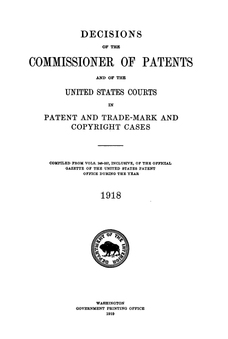handle is hein.usccsset/usconset51642 and id is 1 raw text is: 






             DECISIONS

                   OF THE



COMMISSIONER OF PATENTS


                 AD OF THE


         UNITED STATES COURTS

                    IN


    PATENT AND TRADE-MARK AND

           COPYRIGHT CASES






     COMPILED FROM VOLS. 246-257, INCLUSIVE, OF THE OFFICIAL
         GAZETTE OF THE UNITED STATES PATENT
              OFFICE DURING THE YEAR




                  1918


     WASHINGTON
GOVERNMENT PRINTING OFFICE


