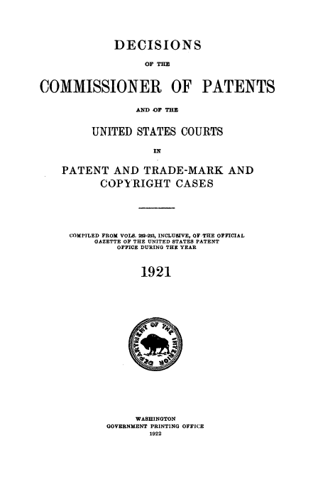 handle is hein.usccsset/usconset51645 and id is 1 raw text is: 






             DECISIONS

                   OF TE



COMMISSIONER OF PATENTS


                 AND OF THE



         UNITED STATES COURTS

                    IN



    PATENT AND TRADE-MARK AND

           COPYRIGHT CASES







     COMPILED FROM VOLS. 282-293, INCLUSIVE, OF.THE OFFICIAL
          GAZETTE OF THE UNITED STATES PATENT
              OFFICE DURING THE YEAR



                  1921


     WASHINGTON
GOVERNMENT PRINTING OFFICE
        1922


