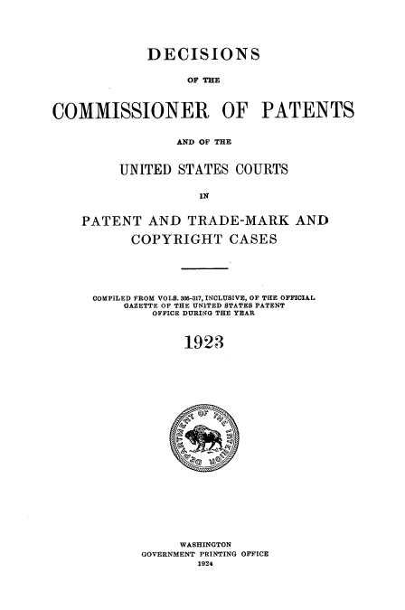 handle is hein.usccsset/usconset51647 and id is 1 raw text is: 





             DECISIONS


                   OF THE



COMMISSIONER OF PATENTS


                 AND OF THE



         UNITED STATES COURTS


                     IN


    PATENT AND TRADE-MARK AND

           COPYRIGHT CASES


COMPILED FROM VOLS. 306-317, INCLUSIVE, OF THE OFFICIAL
    GAZETTE OF THE UNITED STATES PATENT
        OFFICE DURING THE YEAR



             1923


     WASHINGTON
GOVERNMENT PRINTING OFFICE
        1924


