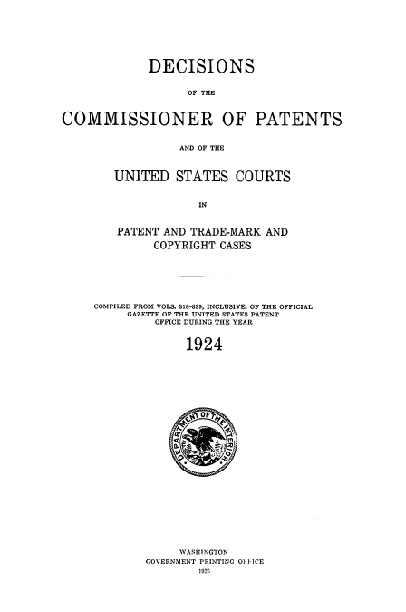 handle is hein.usccsset/usconset51648 and id is 1 raw text is: 








             DECISIONS


                    OF THE



COMMISSIONER OF PATENTS


                  AND OF THE


   UNITED STATES COURTS


                IN



    PATENT AND TRADE-MARK AND

         COPYRIGHT CASES







COMPILED FROM VOLS. 318-829, INCLUSIVE, OF THE OFFICIAL
     GAZETTE OF THE UNITED STATES PATENT
          OFFICE DURING THE YEAR


              1924


     WASHTNGTON
GOVERNMENT PRINTING O]IIICE
        1925


