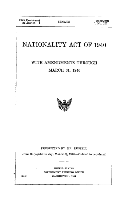 handle is hein.usccsset/usconset51649 and id is 1 raw text is: 




79TH CONGRESS     SDOCUMENT
  2d Session      SENATE            No. 207






  NATIONALITY ACT OF 1940




      WITH AMENDMENTS THROUGH

              MARCH   31, 1946
























          PRESENTED BY MR. RUSSELL

  JUNE 10 (legislative day, MARCH 5), 1946.-Ordered to be printed



                UNITED STATES
           GOVERNMENT PRINTING OFFICE
 88649         WASHINGTON : 1946


