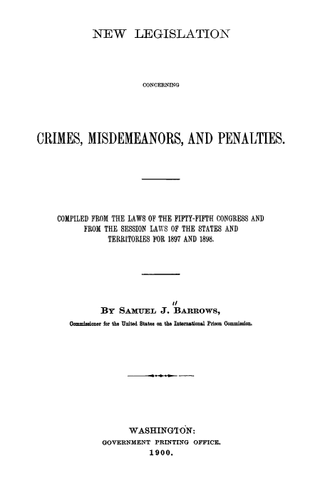 handle is hein.usccsset/usconset51650 and id is 1 raw text is: 


            NEW LEGISLATION




                       CONCERNING





CRIMES, MISDEMEANORS, AND PENALTIES.


COMPILED FROM THE LAWS OF THE FIFTY-FIFTH CONGRESS AND
      FROM THE SESSION LAWS OF THE STATES AND
           TERRITORIES FOR 1897 AND 1898.






                         It
         BY SAMUEL J. BARROWS,
   Oommissioner for the United States on the International Prison Oommission,











                WASHINGT(ON:
          GOVERNMENT PRINTING OFFICE.
                    1900.


