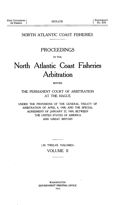 handle is hein.usccsset/usconset51652 and id is 1 raw text is: 





61ST CONGRESS
  3d Session


SENATE


NORTH ATLANTIC COAST FISHERIES




          PROCEEDINGS

                IN THE


North Atlantic


Coast Fisheries


             Arbitration

                  BEFORE


 THE PERMANENT COURT OF ARBITRATION
             AT THE HAGUE

UNDER THE PROVISIONS OF THE GENERAL TREATY OF
  ARBITRATION OF APRIL 4, 1908, AND THE SPECIAL
    AGREEMENT OF JANUARY 27, 1909, BETWEEN
        THE UNITED STATES OF AMERICA
             AND GREAT BRITAIN








             (IN TWELVE VOLUMES)

               VOLUME II









               WASHINGTON
          GOVERNMENT PRINTING OFFICE
                   1912


DOCUMENT
  No. 870


