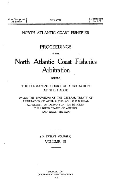 handle is hein.usccsset/usconset51653 and id is 1 raw text is: 





61ST CONGRESS
  8d Session


SENATE


DOCUMENT
  No. 870


    NORTH ATLANTIC COAST FISHERIES




              PROCEEDINGS

                    IN THE


North Atlantic Coast Fisheries


               Arbitration

                    BEFORE


    THE PERMANENT COURT OF ARBITRATION
                AT THE HAGUE


UNDER THE PROVISIONS OF THE GENERAL TREATY OF
  ARBITRATION OF APRIL 4, 1908, AND THE SPECIAL
    AGREEMENT OF JANUARY 27, 1909. BETWEEN
        THE UNITED STATES OF AMERICA
             AND GREAT BRITAIN







             (IN TWELVE VOLUMES)

             VOLUME III









                WASHINGTON
          GOVERNMENT PRINTING OFFICE
                   1912


