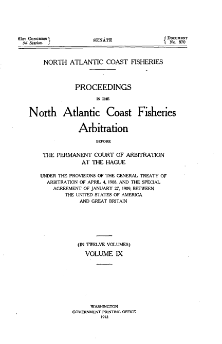handle is hein.usccsset/usconset51659 and id is 1 raw text is: 






SENATE


    NORTH ATLANTIC COAST FISHERIES




              PROCEEDINGS

                     IN THE


North Atlantic Coast Fisheries


            Arbitration

                 BEFORE


 THE PERMANENT COURT OF ARBITRATION
             AT THE HAGUE

UNDER THE PROVISIONS OF THE GENERAL TREATY OF
  ARBITRATION OF APRIL 4, 1908, AND THE SPECIAL
    AGREEMENT OF JANUARY 27, 1909, BETWEEN
        THE UNITED STATES OF AMERICA
            AND GREAT BRITAIN







            (IN TWELVE VOLUMES)

              VOLUME IX









              WASHINGTON
          GOVERNMENT PRINTING OFFICE
                   1912


61gr CONGRES
8d Se8sion J


DoCUMENT
No. 870


