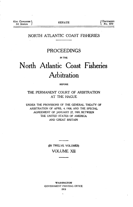 handle is hein.usccsset/usconset51662 and id is 1 raw text is: 





SENATE


NORTH ATLANTIC COAST FISHERIES




          PROCEEDINGS

                IN THE


North Atlantic


Coast Fisheries


            Arbitration

                 BEFORE


 THE PERMANENT COURT OF ARBITRATION
             AT THE HAGUE

UNDER THE PROVISIONS OF THE GENERAL TREATY OF
  ARBITRATION OF APRIL 4, 1908, AND THE SPECIAL
    AGREEMENT OF JANUARY 27, 1909, BETWEEN
       THE UNITED STATES OF AMERICA
            AND GREAT BRITAIN








            ON TWELVE VOLUMES)

            VOLUME XII









               WASHINGTON
          GOVERNMENT PRINTING OFFICE
                   1913


61sT CONGRESS
3d Session


DocuMENT
  No. 870


