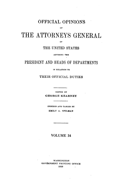 handle is hein.usccsset/usconset51666 and id is 1 raw text is: 








        OFFICIAL OPINIONS

                   OF



THE ATTORNEYS GENERAL

                   OF


          THE UNITED STATES


                ADVISING THE



  PRESIDENT AND HEADS OF DEPARTMENTS


               IN RELATION TO


         THEIR OFFICIAL DUTIES






                EDITED BY

            GEORGE KEARNEY




            INDEXES AND TABLES BY

            EMILY A. SPILMAN










              VOLUME 34










              WASHINGTON
          GOVERNMENT PRINTING OFFICE
                  1926



