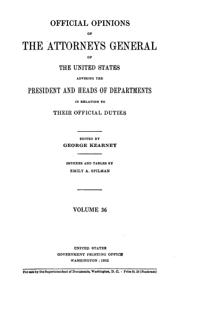 handle is hein.usccsset/usconset51668 and id is 1 raw text is: 




         OFFICIAL OPINIONS

                     OF



THE ATTORNEYS GENERAL

                     OF


            THE UNITED STATES

                  ADVISING THE


  PRESIDENT AND HEADS OF DEPARTMENTS

                 IN RELATION TO


          THEIR OFFICIAL DUTIES





                  EDITED BY

             GEORGE KEARNEY



             INDEXES AND TABLES BY

               EMILY A. SPILMAN









               VOLUME 36








                 UNITED STATES
           GOVERNMENT PRINTING OFFICID
                WASHINGTON :1932


For sale by the Superintendent of Documents, Washington, D.0. - Price $1.25 (Buckram)


