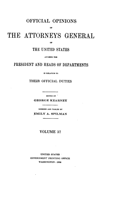 handle is hein.usccsset/usconset51669 and id is 1 raw text is: 







         OFFICIAL OPINIONS

                    0


THE ATTORNEYS GENERAL

                    01


            THE UNITED STATES


                  ADVISINO THE


   PRESIDENT AND HEADS OF DEPARTMENTS


                 IN RELATION TO


THEIR OFFICIAL DUTIES





        EDITED BY

  GEORGE KEARNEY


     INDEXE3 AND TABLES BY

  EMILY A. SPILMAN






     VOLUME 37








     UNITED STATES
 GOVERNMENT PRINTING OFFICE
     WASHINGTON: 1936


