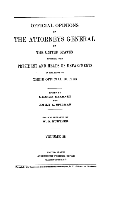 handle is hein.usccsset/usconset51670 and id is 1 raw text is: 









         OFFICIAL OPINIONS

                    . Oi



THE ATTORNEYS GENERAL

                     or


            THE UNITED STATES

                  ADVISING THE


  PRESIDENT AND HEADS OF DEPARTMENTS

                 IN RELATION TO


          THEIR OFFICIAL DUTIES




                   EDITED BY

             GEORGE KEARNEY
                     AND

             EMILY A. SPILMAN




               SYLLABI PREPARED BY

               'M. 0. BURTNER






                 VOLUME 38





                 UNITED STATES
            GOVERNMENT PRINTING OFFICE
                 WASHINGTON: 1987


 For sale by the Superintendent ofDocuments,Washington, D. C. - Price $1.50 (Buckram)


