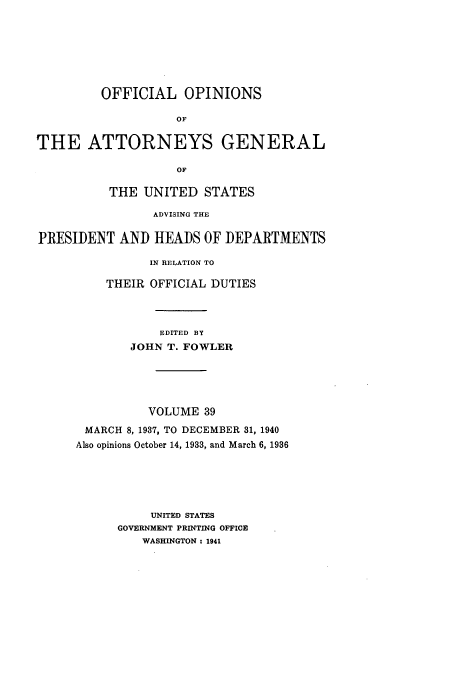 handle is hein.usccsset/usconset51671 and id is 1 raw text is: 







         OFFICIAL OPINIONS

                    OF

THE ATTORNEYS GENERAL

                    OF

          THE UNITED STATES

                ADVISING THE

PRESIDENT AND HEADS OF DEPARTMENTS

                IN RELATION TO

          THEIR OFFICIAL DUTIES



                 EDITED BY
             JOHN T. FOWLER





                VOLUME 39
       MARCH 8, 1937, TO DECEMBER 31, 1940
       Also opinions October 14, 1933, and March 6, 1936






                UNITED STATES
           GOVERNMENT PRINTING OFFICE
               WASHINGTON : 1941


