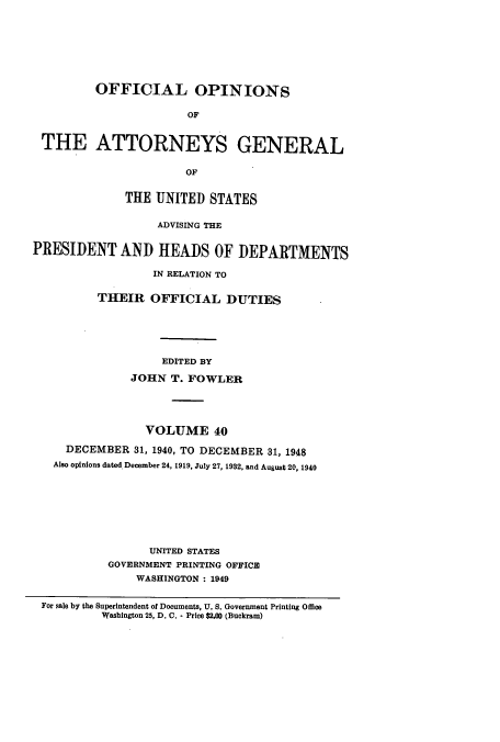 handle is hein.usccsset/usconset51672 and id is 1 raw text is: 








         OFFICIAL OPINIONS

                       OF


 THE ATTORNEYS GENERAL


                       OF


              THE UNITED STATES

                   ADVISING THE


PRESIDENT AND HEADS OF DEPARTMENTS

                  IN RELATION TO

          THEIR OFFICIAL DUTIES






                   EDITED BY

               JOHN T. FOWLER





                 VOLUME 40

     DECEMBER 31, 1940, TO DECEMBER 31, 1948
   Also opinions dated December 24, 1919, July 27, 1932, and August 20, 1940








                 UNITED STATES
           GOVERNMENT PRINTING OFFICE
               WASHINGTON : 1949

 For gale by the Superintendent of Documents, U. S. Government Printing Office
          Washington 25, D. C. - Price $2.00 (Buckram)


