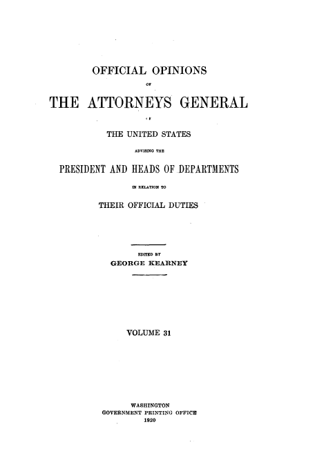 handle is hein.usccsset/usconset51674 and id is 1 raw text is: 











        OFFICIAL OPINIONS

                   OF



THE ATTORNEYS GENERAL

                   .F


           THE UNITED STATES


                 ADVISING THE


  PRESIDENT AND HEADS OF .DEPARTMENTS

                IN RELATION TO


THEIR OFFICIAL DUTIES







        EDITED BY
  GEORGE KEARNEY











      VOLUME 31











      WASHINGTON
 GOVERNMENT PRINTING OFFICE
         1920



