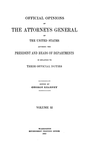 handle is hein.usccsset/usconset51675 and id is 1 raw text is: 








        OFFICIAL OPINIONS

                  OF



THE ATTORNEYS GENERAL

                  OF


          THE UNITED STATES


               ADVISING THE



  PRESIDENT AND HEADS OF DEPARTMENTS


               IN RELATION TO


         THEIR OFFICIAL DUTIES








                EDITED BY

           GEORGE KEARNEY


    VOLUME 32










    . WASHINGTON
GOVERNMENT PRINTING OFFICE
        1922


