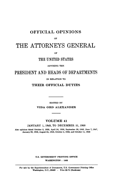 handle is hein.usccsset/usconset51677 and id is 1 raw text is: 












         OFFICIAL OPINIONS

                        OF



 THE ATTORNEYS GENERAL

                        OF


              THE UNITED STATES

                    ADVISING THE


PRESIDENT AND HEADS OF DEPARTMENTS

                   IN RELATION TO


          THEIR OFFICIAL DUTIES






                     EDITED BY

             VIDA ORD ALEXANDER





                   VOLUME 41

        JANUARY 1, 1949, TO DECEMBER 31, 1960
Also opinions dated October 3, 1928, April 24, 1936, September 20, 1940, June 7, 1947,
     January 20, 1948, August 24, 1948, October 4, 1948, and October 11, 1948










             U.S. GOVERNMENT PRINTING OFFICE
                  WASHINGTON : 1968


   For sale by the Superintendent of Documents, U.S. Government Printing Office
           Washington, D.C., 20402  - Price $2.76 (Buckram)


