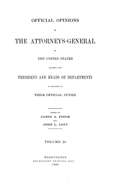 handle is hein.usccsset/usconset51687 and id is 1 raw text is: 






        OFFICIAL OPINIONS


                  OF



THE ATTORNEYS- GENERAL


                  OF


          THE UNITED STATES


               AI)VISING THE



 ]1RESII)ENI AN) IEA)S OF DM ARTMENTS


               IN RELATION TO


THEIR OFFICIAL DUTIES





       EDITED BY
   JAMES A. FINCH
         AND
    JOHN L.. I0Ol [


     VOLUME 26




     WASHINGTON
CGOVERINMENT PRINTING OFFI
         1908


