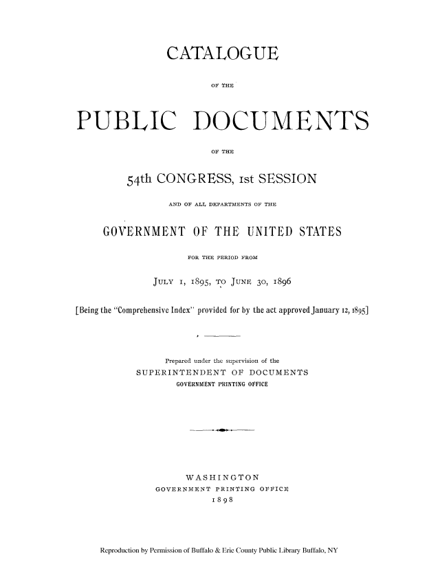 handle is hein.usccsset/usconset51692 and id is 1 raw text is: 





                 CATALOGUE


                         OF THE




PUBLIC DOCUMENTS


                         OF THE



         54th CONGRESS, Ist SESSION


                 AND OF ALL  DEPARTMENTS OF THE



     GOVERNMENT OF THE UNITED STATES


                     FOR THE PERIOD FROM


              JULY I, 1895, TO JUNE 30, 1896



[Being the Comprehensive Index provided for by the act approved January i, 1895]






                 Prepared under the supervision of the
           SUPERINTENDENT OF DOCUMENTS
                   GOVERNMENT PRINTING OFFICE











                   WASHINGTON
               GOVERNMENT PRINTING OFVICE
                         1898


Reproduction by Permission of Buffalo & Erie County Public Library Buffalo, NY


