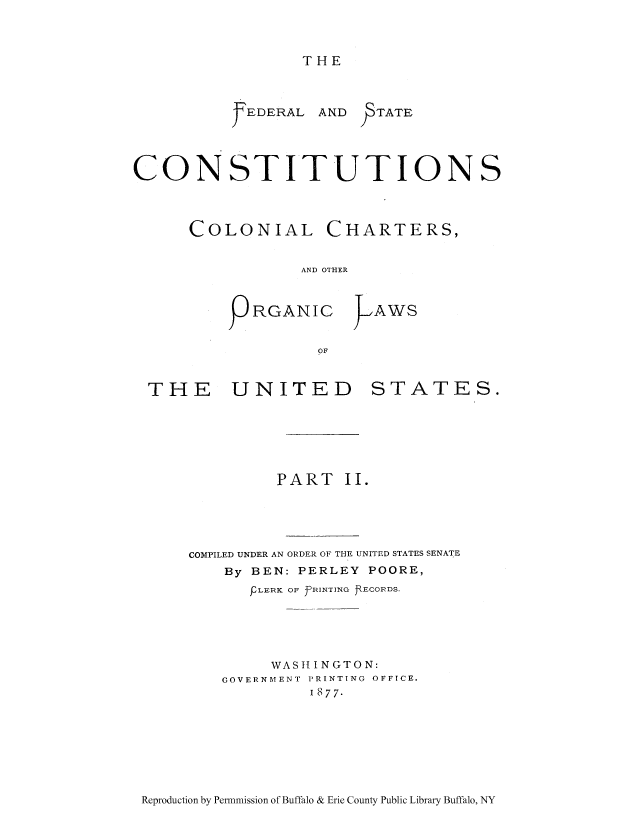 handle is hein.usccsset/usconset51693 and id is 1 raw text is: 



THE


YEDERAL


AND   TATE


CONSTITUTIONS



      COLONIAL CHARTERS,


                  AND OTHER



           PRGANIC >AWS


                   OF


  THE     UNITED         STATES.






               PART II.





      COMPILED UNDER AN ORDER OF THE UNITED STATES SENATE
          By BEN: PERLEY POORE,
             FLERK OF PRINTING R ECORDS.





             WASH IN GTO N:
         GOVERNMENT PRINTING OFFICE.
                  I 877.


Reproduction by Permmission of Buffalo & Erie County Public Library Buffalo, NY


