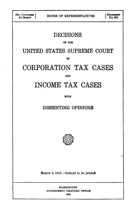 handle is hein.usccsset/usconset51700 and id is 1 raw text is: 


62D CoNGPM   HOUSE OF REPRESENTATIVES o. 601
2 d &8#ion                           No. 601




               DECISIONS

                   OF THE


   UNITED STATES SUPREME COURT

                    IN


CORPORATION


TAX CASES


AD


INCOME TAX CASES


            WITH


   DISSENTING OPINIONS







           @~


MARCH 5, 1912.-Ordered to be printed


     WASHINGTON
GOVERNMENT PRINTING OFFICE
        1912


