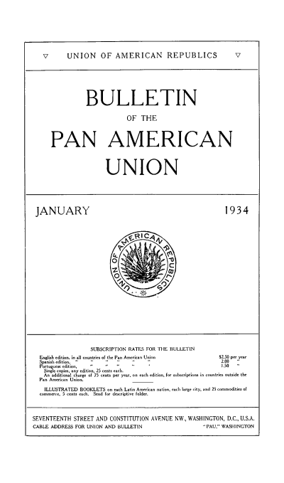 handle is hein.usccsset/usconset52003 and id is 1 raw text is: 








V   UNION OF AMERICAN REPUBLICS  v







             BULLETIN

                          OF THE



   PAN AMERICAN


UNION


JANUARY


1934


                  SUBSCRIPTION RATES FOR THE BULLETIN
  English edition, in all coutries of the Pan American Union $2.50 per year
  Spanish edition.                                       2.00  
  Portuguese edition,                                     1.50
  Single copies, any edition. 25 cents each.
  An additional charge of 75 cents per year. on each edition, for subscriptions in countries outside the
  Pan American Union.

    ILLUSTRATED BOOKLETS on each Latin American nation, each large city, and 25 commodities of
  commerce, 5 cents each. Send for descriptive folder.



SEVENTEENTH STREET AND CONSTITUTION AVENUE NW., WASHINGTON, D.C., U.S.A.
CABLE ADDRESS FOR UNION AND BULLETIN                PAU, WASHINGTON


