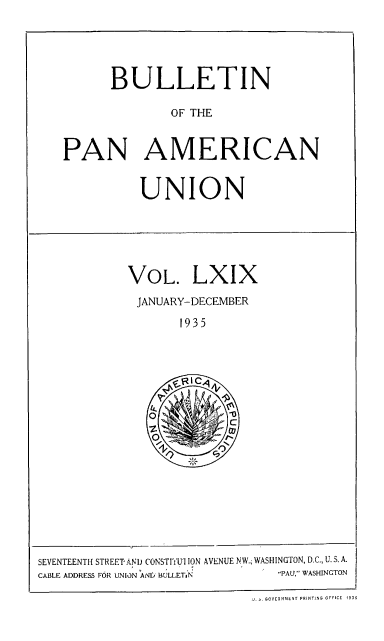 handle is hein.usccsset/usconset52013 and id is 1 raw text is: 





      BULLETIN

              OF THE


PAN AMERICAN


UNION


VOL. LXIX
JANUARY-DECEMBER

       1935


SEVENTEENTH STREET'AND CONSTITUI ION AVENUE NW.  WASHINGTON, D.C., U. S. A.
CABLE ADDRESS FOR UNION AND BULLET,.N PAU, WASHINGTON

                             . OVERNMENT PRINTING OFFICE  1935



