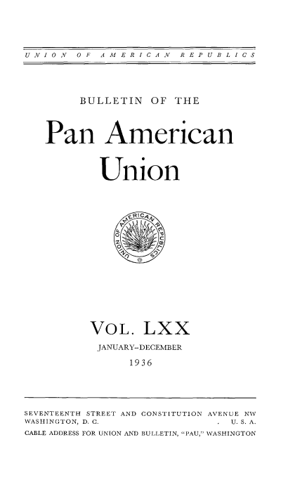 handle is hein.usccsset/usconset52015 and id is 1 raw text is: 




UNI ON O F AM ERICAN  REPUBLICS


     BULLETIN OF THE



Pan American



        Union


VOL. LXX

JANUARY-DECEMBER

      1936


SEVENTEENTH STREET AND CONSTITUTION AVENUE NW
WASHINGTON, D. C.            U.S.A.
CABLE ADDRESS FOR UNION AND BULLETIN, PAU,' WASHINGTON


