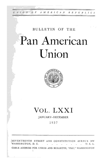 handle is hein.usccsset/usconset52017 and id is 1 raw text is: 


N 0   AM  J  ERICAN  REPUBLICS


BULLETIN OF THE


Pan American



        Union


VOL. LXXI
  JANUARY-DECEMBER

      1937


SEVENTEENTI-I STREET AND CONSTITUTION AVENCE NV
WASHINGTON, D, G. .           S. . .
CABLE ADDRESS FOR UNION AND BULLETIN, PAU, WASI NGTON


