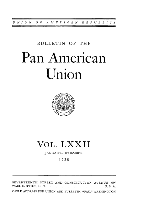handle is hein.usccsset/usconset52019 and id is 1 raw text is: 




UNION  OF  AMERICAN   REPUBLICS


     BULLETIN OF THE



Pan American



        Union


VOL. LXXII

  JANUARY-DECEMBER

       1938


SEVENTEENTH STREET AND CONSTITUTION AVENUE NW
WASHINGTON, D. C. .........  U. S. A.
CABLE ADDRESS FOR UNION AND BULLETIN, PAU, WASHINGTON


