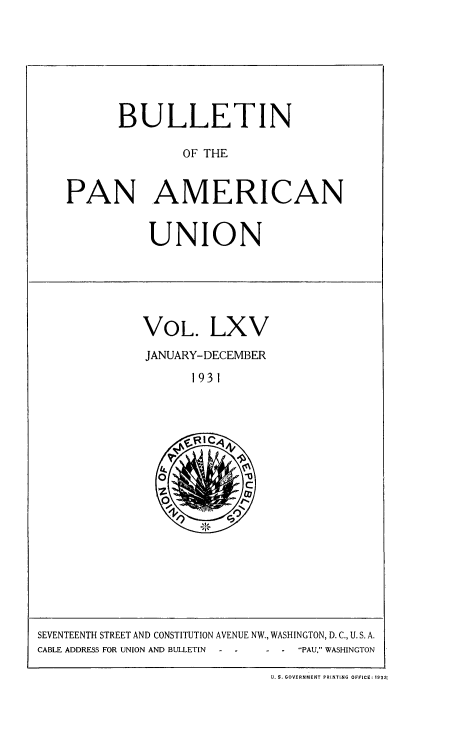 handle is hein.usccsset/usconset52039 and id is 1 raw text is: 







       BULLETIN

               OF THE


PAN AMERICAN


UNION


VOL. LXV
JANUARY- DECEMBER
      1931


SEVENTEENTH STREET AND CONSTITUTION AVENUE NW., WASHINGTON, D. C., U. S. A.
CABLE ADDRESS FOR UNION AND BULLETIN PAU, WASHINGTON

                             U. S. GOVERNMENT PRINTING OFFICE: 1932-


