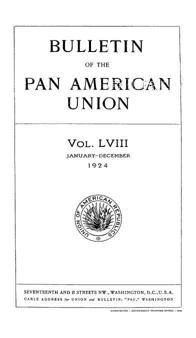 handle is hein.usccsset/usconset52041 and id is 1 raw text is: 






      BULLETIN

              OF THE


PAN AMERICAN


UNION


VOL. LVIII
JANUARY- DECEMBER
     1924


SEVENTEENTH AND B STREETS NW., WASHINGTON, D.C.,U.S.A.
CA1LE ADDRESS for UNION and BULLETIN: PAU, WASHINGTON

                    WASHINOTON ;UOVENNMENT PRINT! 0 OFFICE 12


