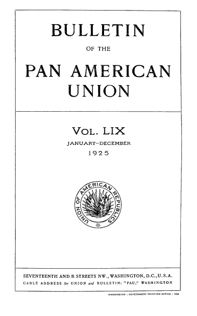 handle is hein.usccsset/usconset52043 and id is 1 raw text is: 



      BULLETIN

              OF THE



PAN AMERICAN


UNION


VOL. LIX
JANUARY- DECEMBER
     1925


SEVENTEENTH AND B STREETS NW., WASHINGTON, D.C.,U. S.A.
CABLE ADDRESS for UNION and BULLETIN: PAU, WASHINGTON

                    WASHINGTON : GOVERNMENT PRINTING OFFICE 4 1O6O


