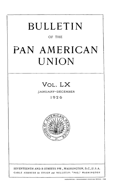handle is hein.usccsset/usconset52045 and id is 1 raw text is: 






      BULLETIN

              OF THE



PAN AMERICAN


          UNION





            VOL. LX
          JANUARY-DECEMBER
               192G


SEVENTEENTH AND B STREETS NW., WASHINGTON, D.C.,U.S.A.
CABLE ADDRESS for UNION and BULLETIN: PAU, WASHINGTON

                    WASHINGTON : GOVERNMENT PRINTING OFFICE : 1928


