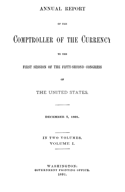 handle is hein.usccsset/usconset52047 and id is 1 raw text is: 

          ANN UAL REPORT



                 OF THE




COMPTROLLER OF TIE CURRENCI


                 TO THE



    FIRST SESSION OF THE FIFTY-SECOND CONGRESS


                  OF



         THE UNITED STATES.


    DECEMBER 7, 1891.





    IN TWO VOLUMES.
      VOLUME I.





      WASHINGTON:
GOVERNIEINT PRINTING OFFICE.
         1891.



