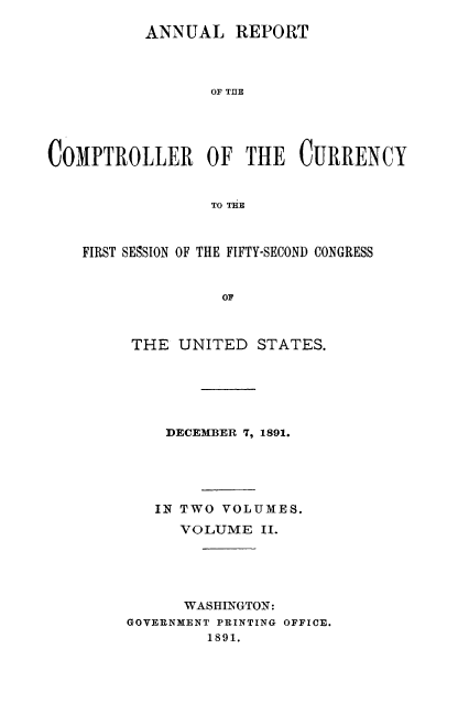 handle is hein.usccsset/usconset52048 and id is 1 raw text is: 

          ANNUAL REPORT



                 OF THE





COMPTROLLER OF THE CURRENCY


                 TO THE



    FIRST SESSION OF THE FIFTY-SECOND CONGRESS


                  OF



         THE UNITED STATES.


    DECEM1BER 7, 1891.





    IN TWO VOLUMES.
      VOLUME II.





      WASHINGTON:
GOVERNMENT PRINTING OFFICE.
         1891.


