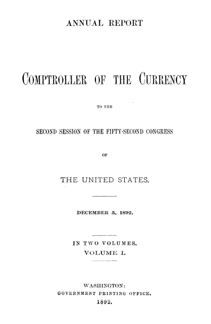 handle is hein.usccsset/usconset52049 and id is 1 raw text is: 


          ANNUAL REPORT









COMPTROLLER OF TIlE CURRENCY



                 TO THE



   SECOND SESSION OF THE FIFTY-SECOND CONGRESS



                  OF


THE UNITED STATES.




    DECEMIER 5, 1892.




    IN TWO VOLUMES.
      VOLUME I.





      WASHINGTON:
GOYERNMENT PRINTIBG OFFIC,
         1612,


