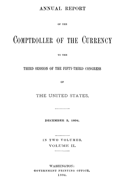 handle is hein.usccsset/usconset52052 and id is 1 raw text is: 

          ANNUAL REPORT



                 OF THE




COMPTROLLER OF THE CURRENCY



                 TO THE


THIRD SESSION OF THE FIFTY-THIRD CONGRESS



              OF



     THE UNITED STATES.


    DECEMBER 3, 1894.





    IN TWO VOLUMES.

      VOLUME II.





      WASHIINGTOX:
GOVERNMENT PRINTING OFFICE.
         1894.


