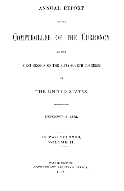 handle is hein.usccsset/usconset52053 and id is 1 raw text is: 

          ANNUAL REPORT



                 OF THE




COMPTROLLER      OF THE    CURRENCY



                 TO THE



    FIRST SESSION OF THE FIFTY-FOURTH CONGRESS



                  OF



         THE UNITED STATES.


    DECEMBER 2, 1895.





    IN TWO VOLUMES.
      VOLUME II.





      WASHINGTON:
GOVERNMENT PRINTING OFFICE.
         1895.


