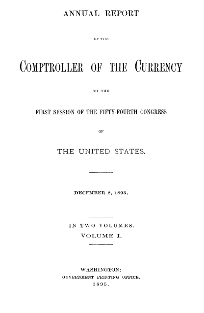 handle is hein.usccsset/usconset52054 and id is 1 raw text is: 
          ANNUAL REPORT



                  OF THE




COMPTROLLER OF THE CURRENCY


                  TO THE



    FIRST SESSION OF THE FIFTY-FOURTH CONGRESS


                   OF


THE UNITED


STATES.


   DECEMBER 2, 1895.





   IN TWO VOLUMES.

   VOLUME I.





   WASHINGTON:
GOVERN3ENT PRINTING OPFICE.
       1895.


