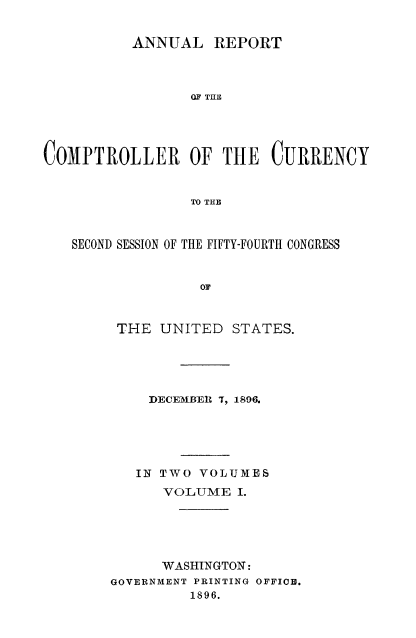 handle is hein.usccsset/usconset52055 and id is 1 raw text is: 


          ANNUAL REPORT



                 OF THE





COMPTROLLER OF THE CURRENCY


                 TO THE



   SECOND SESSION OF THE FIFTY-FOURTH CONGRESS


                  OF



        THE UNITED STATES.


    DECEMBEI T, 1896.





    IN TWO VOLIMES
      VOLUME I.





      WASHINGTON:
GOVERNMENT PRINTING OFFICB.
         1896.



